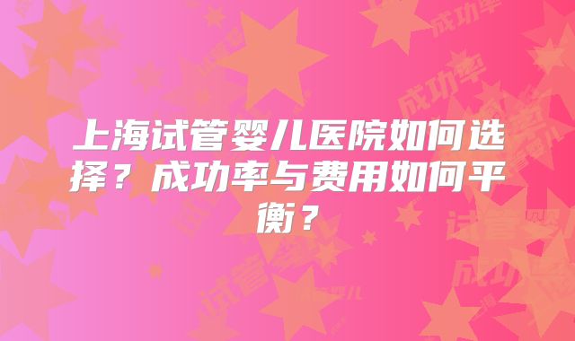 上海试管婴儿医院如何选择？成功率与费用如何平衡？