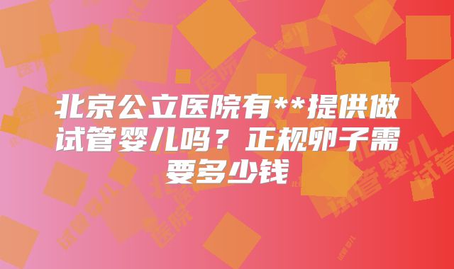 北京公立医院有**提供做试管婴儿吗？正规卵子需要多少钱