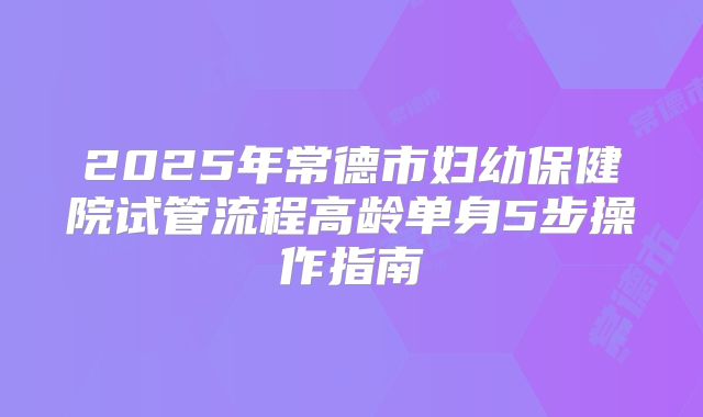 2025年常德市妇幼保健院试管流程高龄单身5步操作指南