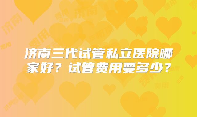 济南三代试管私立医院哪家好？试管费用要多少？