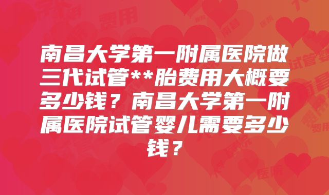 南昌大学第一附属医院做三代试管**胎费用大概要多少钱？南昌大学第一附属医院试管婴儿需要多少钱？