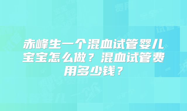 赤峰生一个混血试管婴儿宝宝怎么做？混血试管费用多少钱？