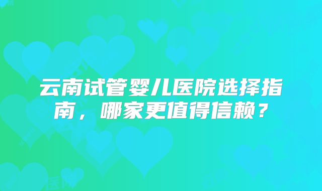 云南试管婴儿医院选择指南，哪家更值得信赖？