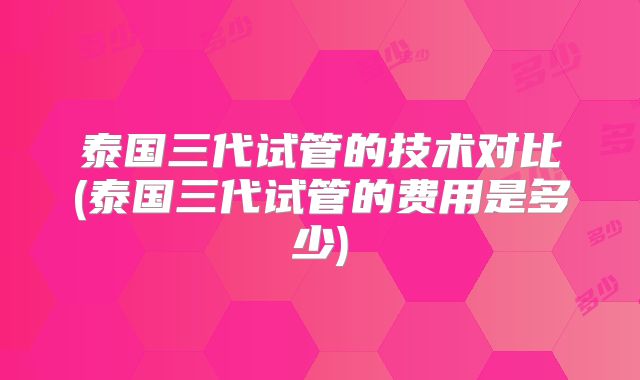 泰国三代试管的技术对比(泰国三代试管的费用是多少)