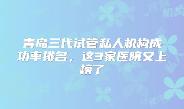 青岛三代试管私人机构成功率排名，这3家医院又上榜了