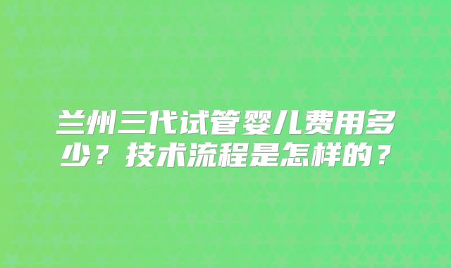 兰州三代试管婴儿费用多少?技术流程是怎样的?