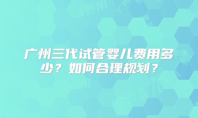 广州三代试管婴儿费用多少？如何合理规划？