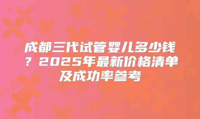 成都三代试管婴儿多少钱？2025年最新价格清单及成功率参考
