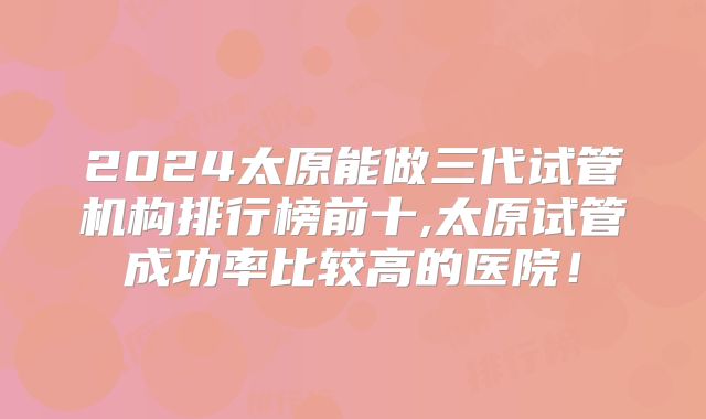 2024太原能做三代试管机构排行榜前十,太原试管成功率比较高的医院！