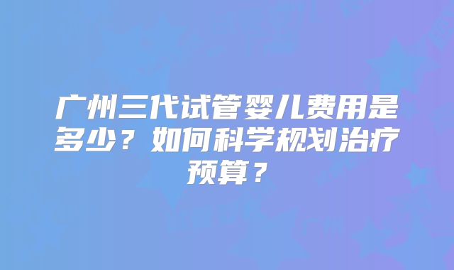 广州三代试管婴儿费用是多少?如何科学规划治疗预算?