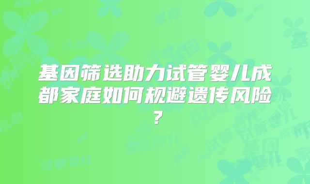 基因筛选助力试管婴儿成都家庭如何规避遗传风险？
