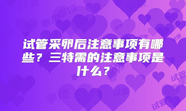 试管采卵后注意事项有哪些？三特需的注意事项是什么？