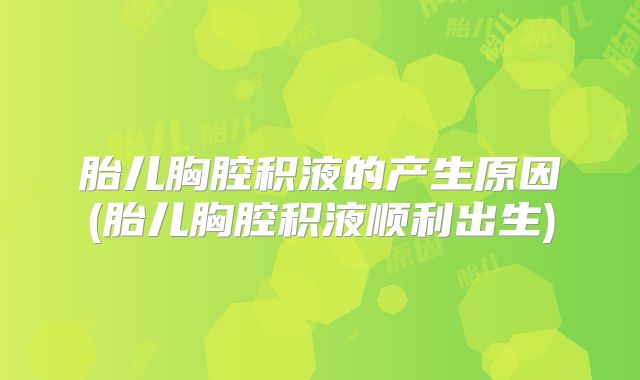 胎儿胸腔积液的产生原因(胎儿胸腔积液顺利出生)