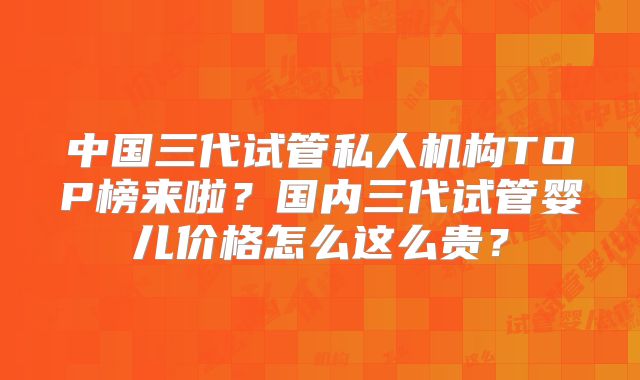 中国三代试管私人机构TOP榜来啦？国内三代试管婴儿价格怎么这么贵？