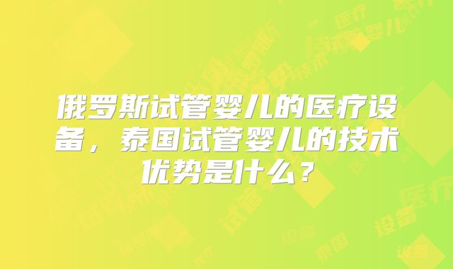 俄罗斯试管婴儿的医疗设备，泰国试管婴儿的技术优势是什么？