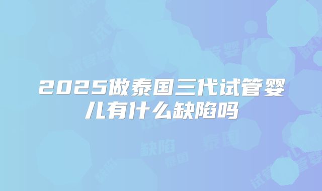 2025做泰国三代试管婴儿有什么缺陷吗