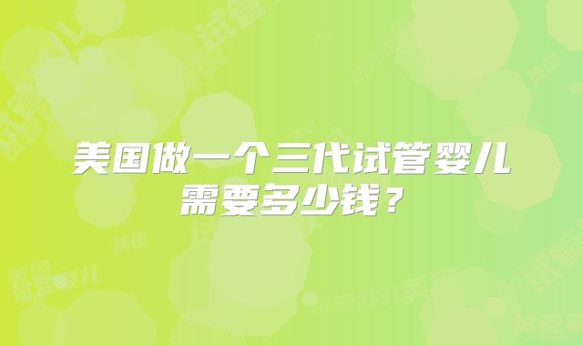 美国做一个三代试管婴儿需要多少钱？