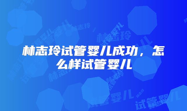 林志玲试管婴儿成功,怎么样试管婴儿