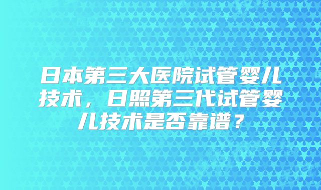日本第三大医院试管婴儿技术，日照第三代试管婴儿技术是否靠谱？