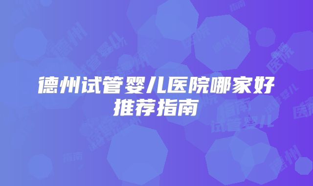 德州试管婴儿医院哪家好推荐指南