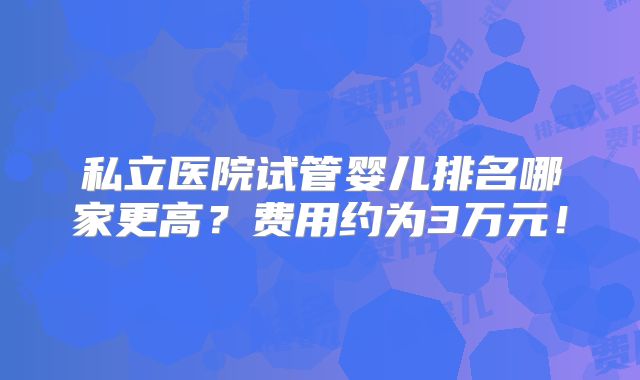 私立医院试管婴儿排名哪家更高？费用约为3万元！