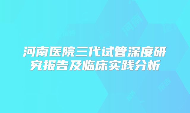 河南医院三代试管深度研究报告及临床实践分析