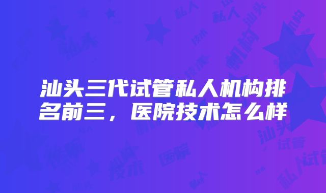 汕头三代试管私人机构排名前三,医院技术怎么样