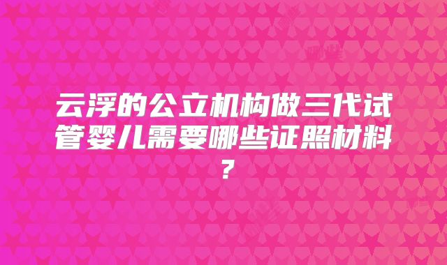 云浮的公立机构做三代试管婴儿需要哪些证照材料？