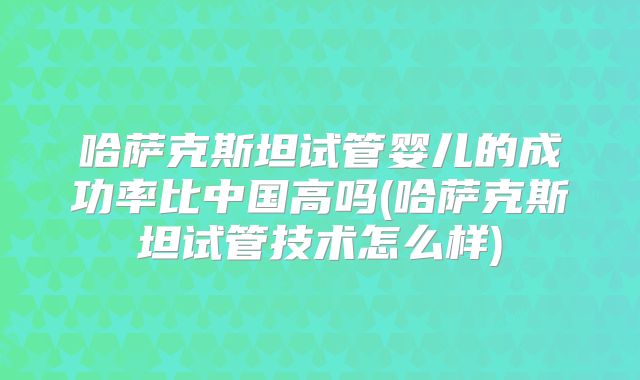 哈萨克斯坦试管婴儿的成功率比中国高吗(哈萨克斯坦试管技术怎么样)