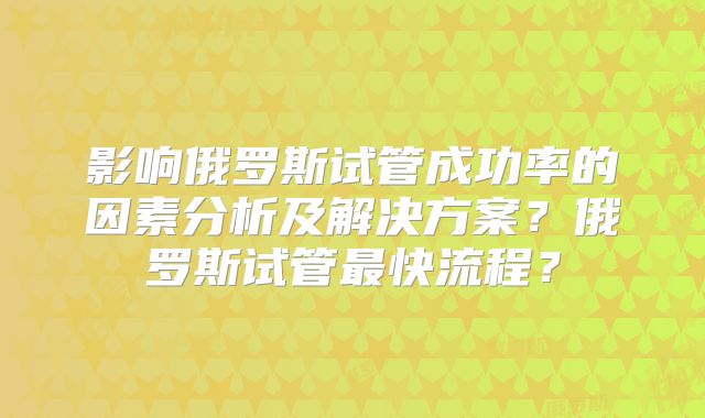 影响俄罗斯试管成功率的因素分析及解决方案？俄罗斯试管最快流程？