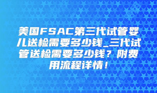 美国FSAC第三代试管婴儿送检需要多少钱_三代试管送检需要多少钱？附费用流程详情！