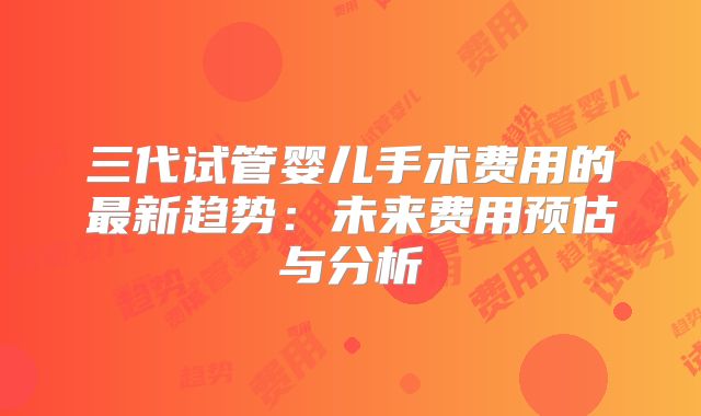三代试管婴儿手术费用的最新趋势：未来费用预估与分析