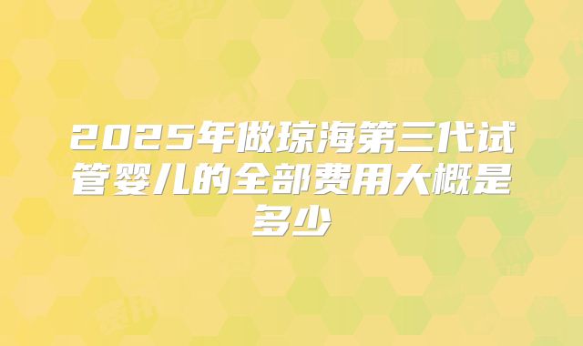 2025年做琼海第三代试管婴儿的全部费用大概是多少