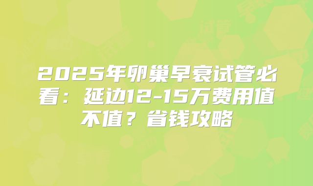 2025年卵巢早衰试管必看：延边12-15万费用值不值？省钱攻略