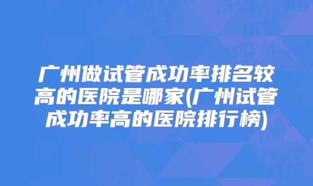 广州做试管成功率排名较高的医院是哪家(广州试管成功率高的医院排行榜)