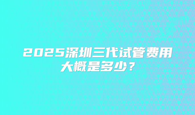 2025深圳三代试管费用大概是多少？