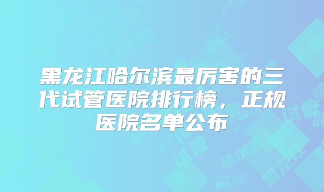 黑龙江哈尔滨最厉害的三代试管医院排行榜，正规医院名单公布