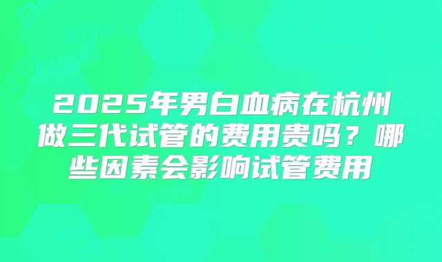 2025年男白血病在杭州做三代试管的费用贵吗？哪些因素会影响试管费用