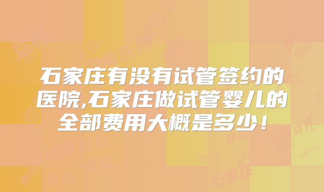 石家庄有没有试管签约的医院,石家庄做试管婴儿的全部费用大概是多少!