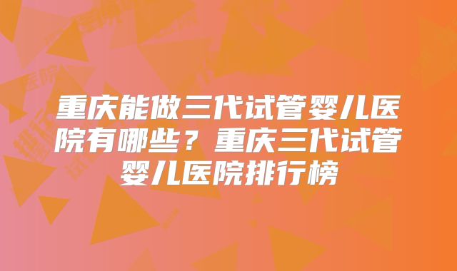 重庆能做三代试管婴儿医院有哪些？重庆三代试管婴儿医院排行榜