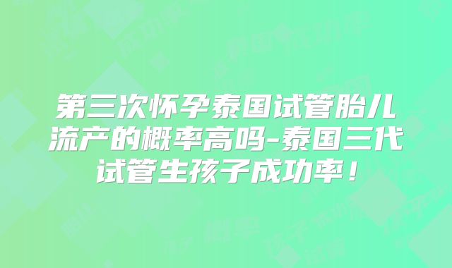 第三次怀孕泰国试管胎儿流产的概率高吗-泰国三代试管生孩子成功率！