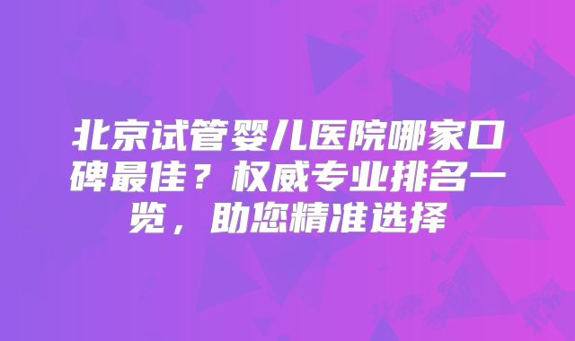 北京试管婴儿医院哪家口碑最佳?权威专业排名一览,助您精准选择