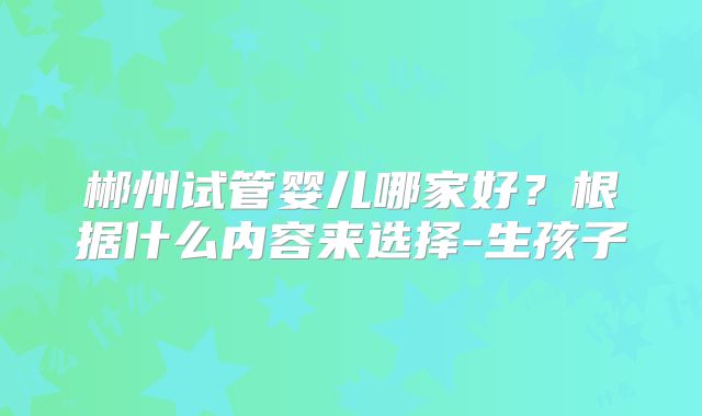 郴州试管婴儿哪家好?根据什么内容来选择-生孩子
