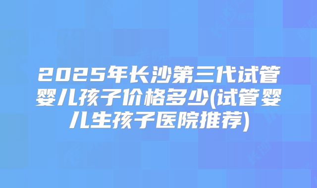 2025年长沙第三代试管婴儿孩子价格多少(试管婴儿生孩子医院推荐)