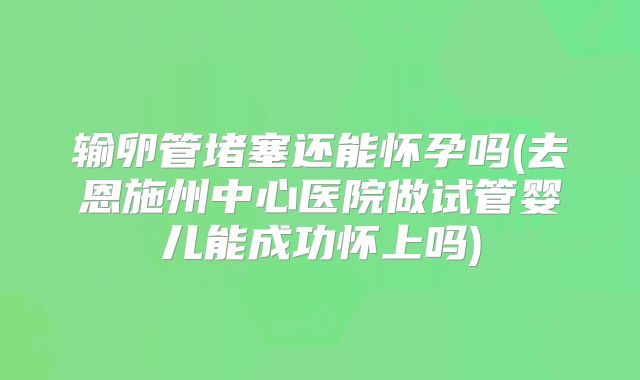 输卵管堵塞还能怀孕吗(去恩施州中心医院做试管婴儿能成功怀上吗)