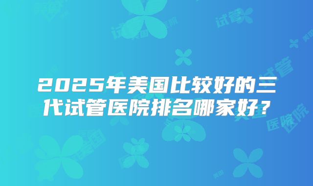 2025年美国比较好的三代试管医院排名哪家好？