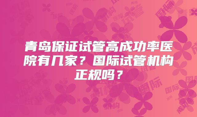 青岛保证试管高成功率医院有几家？国际试管机构正规吗？