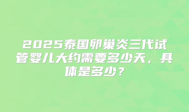 2025泰国卵巢炎三代试管婴儿大约需要多少天,具体是多少?