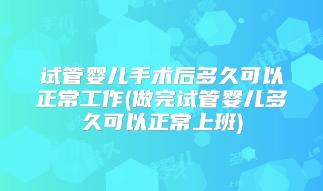 试管婴儿手术后多久可以正常工作(做完试管婴儿多久可以正常上班)