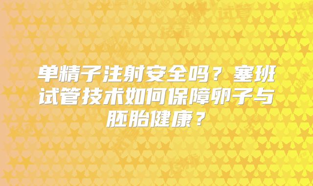 单精子注射安全吗?塞班试管技术如何保障卵子与胚胎健康?